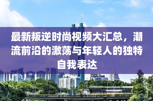 最新叛逆時尚視頻大匯總，潮流前沿的激蕩與年輕人的獨特自我表達
