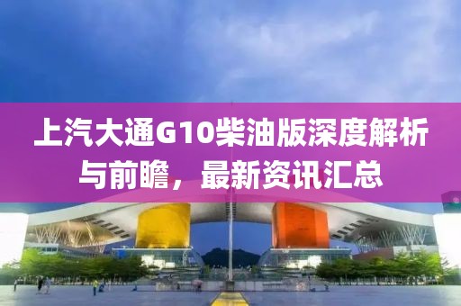 上汽大通G10柴油版深度解析與前瞻，最新資訊匯總