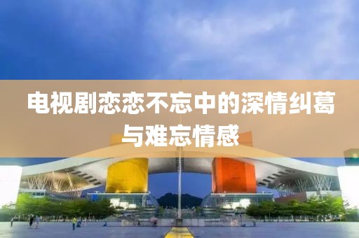電視劇戀戀不忘中的深情糾葛與難忘情感