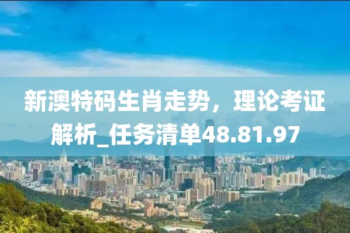 新澳特碼生肖走勢，理論考證解析_任務清單48.81.97