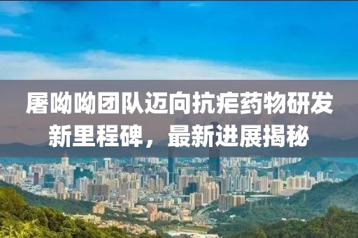 屠呦呦團隊邁向抗瘧藥物研發新里程碑，最新進展揭秘