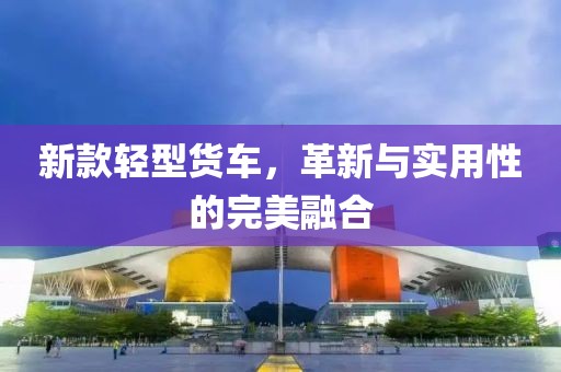新款輕型貨車，革新與實用性的完美融合
