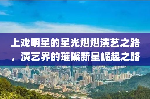 上戲明星的星光熠熠演藝之路，演藝界的璀璨新星崛起之路