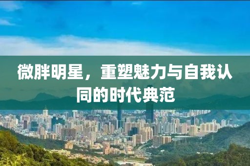 微胖明星，重塑魅力與自我認同的時代典范