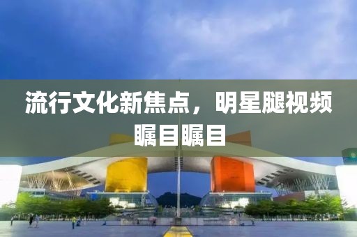 流行文化新焦點，明星腿視頻矚目矚目