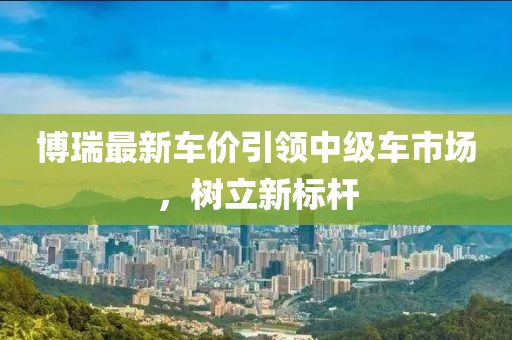 博瑞最新車價引領中級車市場，樹立新標桿