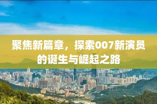 聚焦新篇章，探索007新演員的誕生與崛起之路