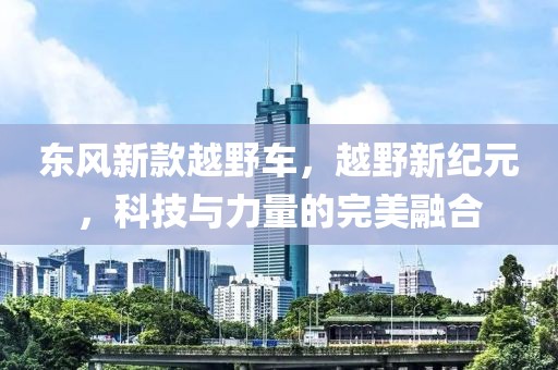 東風新款越野車，越野新紀元，科技與力量的完美融合
