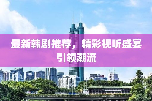 最新韓劇推薦，精彩視聽盛宴引領潮流