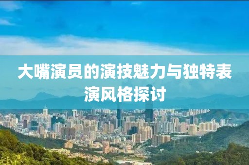 大嘴演員的演技魅力與獨特表演風格探討