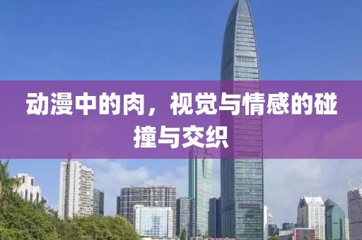 動漫中的肉，視覺與情感的碰撞與交織