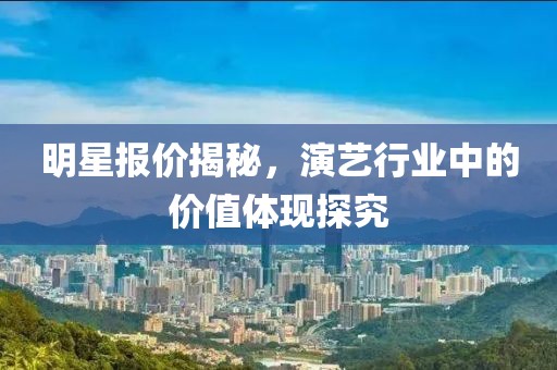 明星報價揭秘，演藝行業中的價值體現探究