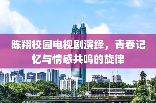 陳翔校園電視劇演繹，青春記憶與情感共鳴的旋律
