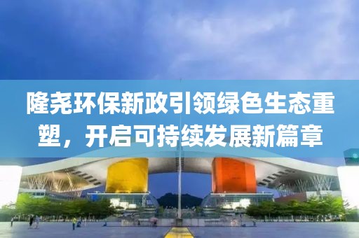 隆堯環保新政引領綠色生態重塑，開啟可持續發展新篇章