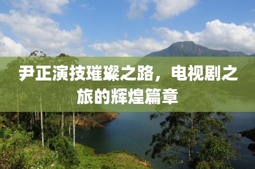 尹正演技璀璨之路，電視劇之旅的輝煌篇章