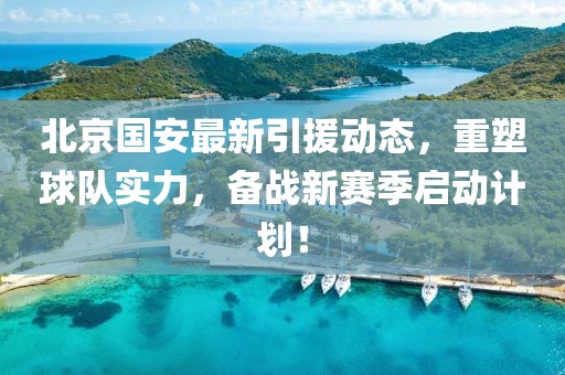 北京國安最新引援動態，重塑球隊實力，備戰新賽季啟動計劃！