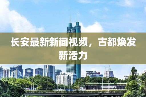 長安最新新聞視頻，古都煥發新活力