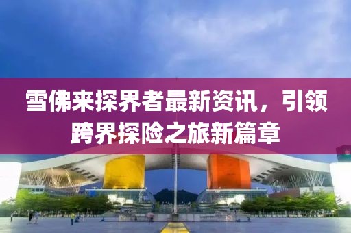 雪佛來探界者最新資訊，引領跨界探險之旅新篇章