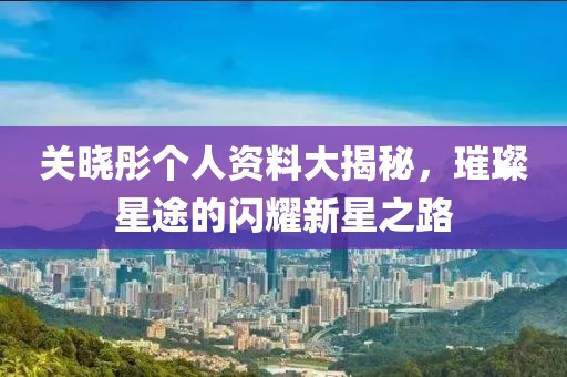 關曉彤個人資料大揭秘，璀璨星途的閃耀新星之路