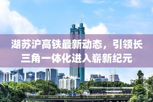 湖蘇滬高鐵最新動態，引領長三角一體化進入嶄新紀元