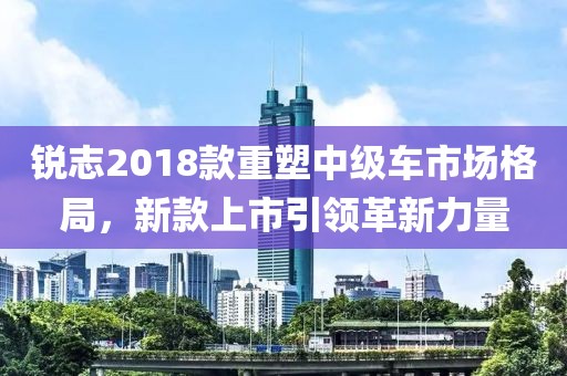 銳志2018款重塑中級車市場格局，新款上市引領革新力量