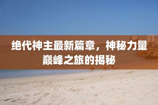 絕代神主最新篇章，神秘力量巔峰之旅的揭秘