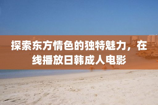 探索東方情色的獨特魅力，在線播放日韓成人電影