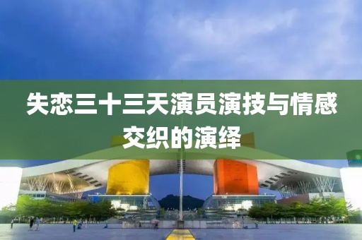 失戀三十三天演員演技與情感交織的演繹