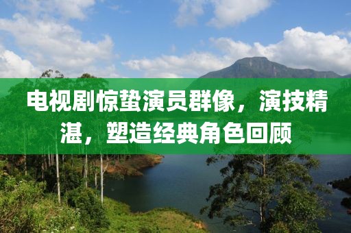 電視劇驚蟄演員群像，演技精湛，塑造經典角色回顧