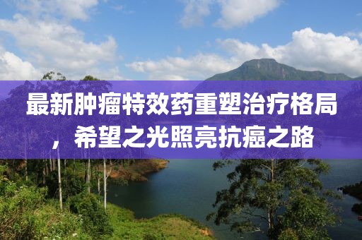 最新腫瘤特效藥重塑治療格局，希望之光照亮抗癌之路