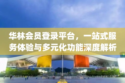 華林會員登錄平臺，一站式服務體驗與多元化功能深度解析