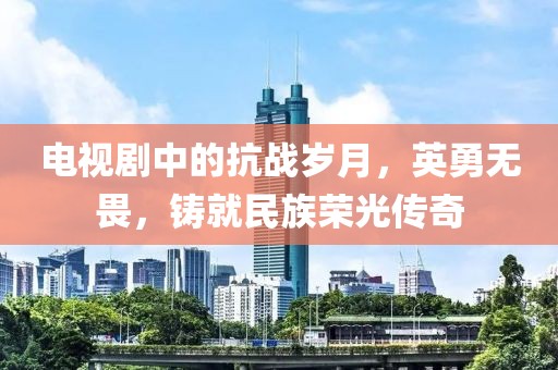 電視劇中的抗戰歲月，英勇無畏，鑄就民族榮光傳奇