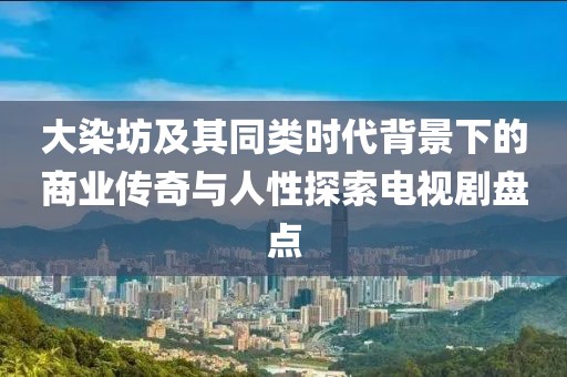 大染坊及其同類時代背景下的商業傳奇與人性探索電視劇盤點
