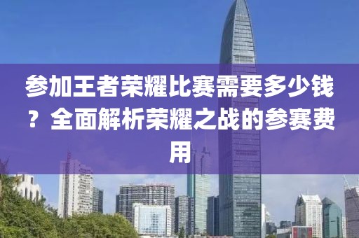 參加王者榮耀比賽需要多少錢？全面解析榮耀之戰的參賽費用