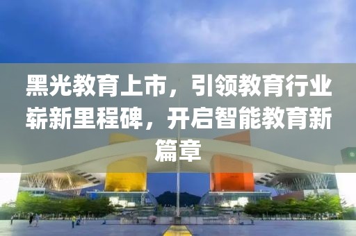 黑光教育上市，引領教育行業嶄新里程碑，開啟智能教育新篇章