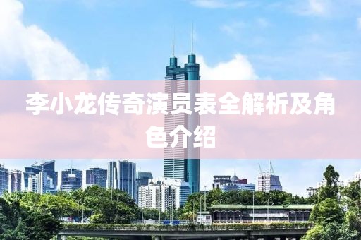 李小龍傳奇演員表全解析及角色介紹
