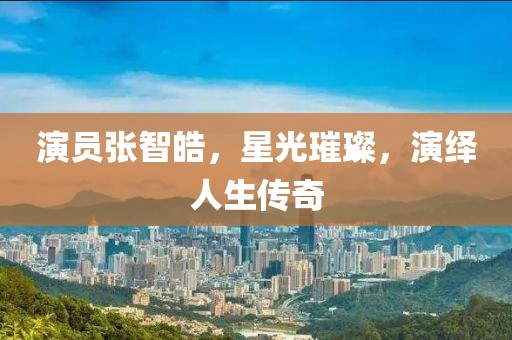 演員張智皓，星光璀璨，演繹人生傳奇