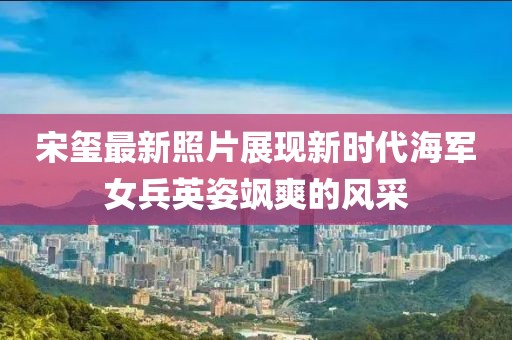 宋璽最新照片展現新時代海軍女兵英姿颯爽的風采