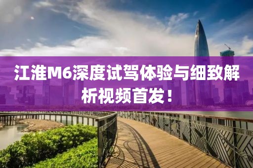 江淮M6深度試駕體驗與細致解析視頻首發！