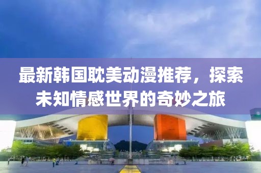 最新韓國耽美動漫推薦，探索未知情感世界的奇妙之旅