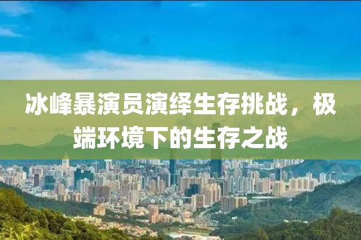 冰峰暴演員演繹生存挑戰，極端環境下的生存之戰