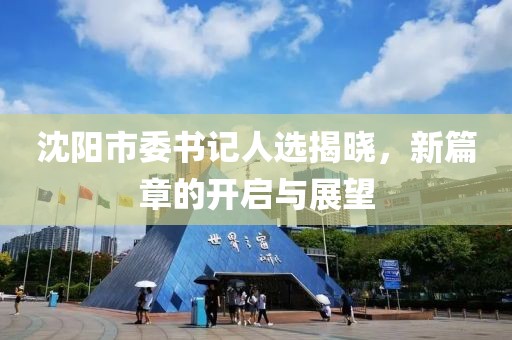 沈陽市委書記人選揭曉，新篇章的開啟與展望