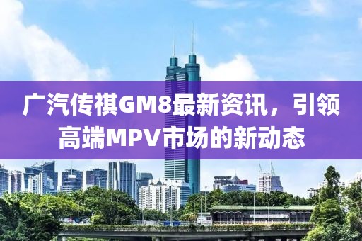 廣汽傳祺GM8最新資訊，引領高端MPV市場的新動態