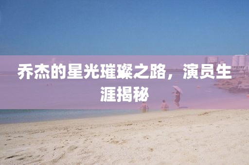 喬杰的星光璀璨之路，演員生涯揭秘