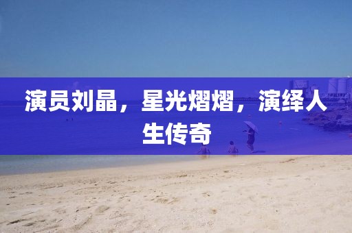 演員劉晶，星光熠熠，演繹人生傳奇