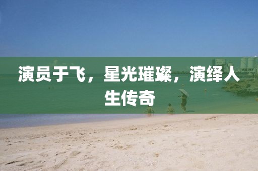 演員于飛，星光璀璨，演繹人生傳奇