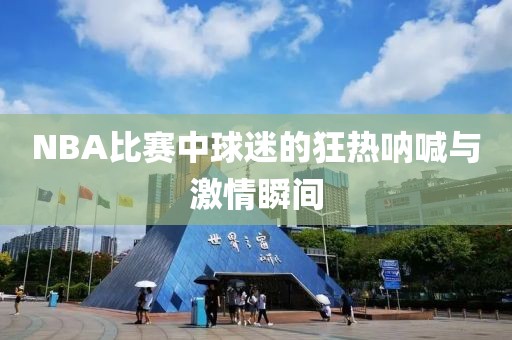 NBA比賽中球迷的狂熱吶喊與激情瞬間