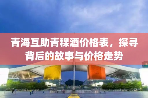 青海互助青稞酒價格表，探尋背后的故事與價格走勢