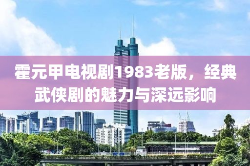 霍元甲電視劇1983老版，經典武俠劇的魅力與深遠影響