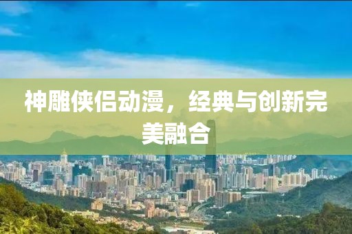 神雕俠侶動漫，經典與創新完美融合
